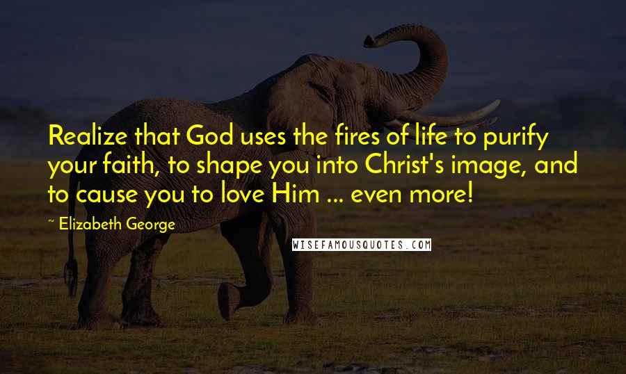 Elizabeth George Quotes: Realize that God uses the fires of life to purify your faith, to shape you into Christ's image, and to cause you to love Him ... even more!