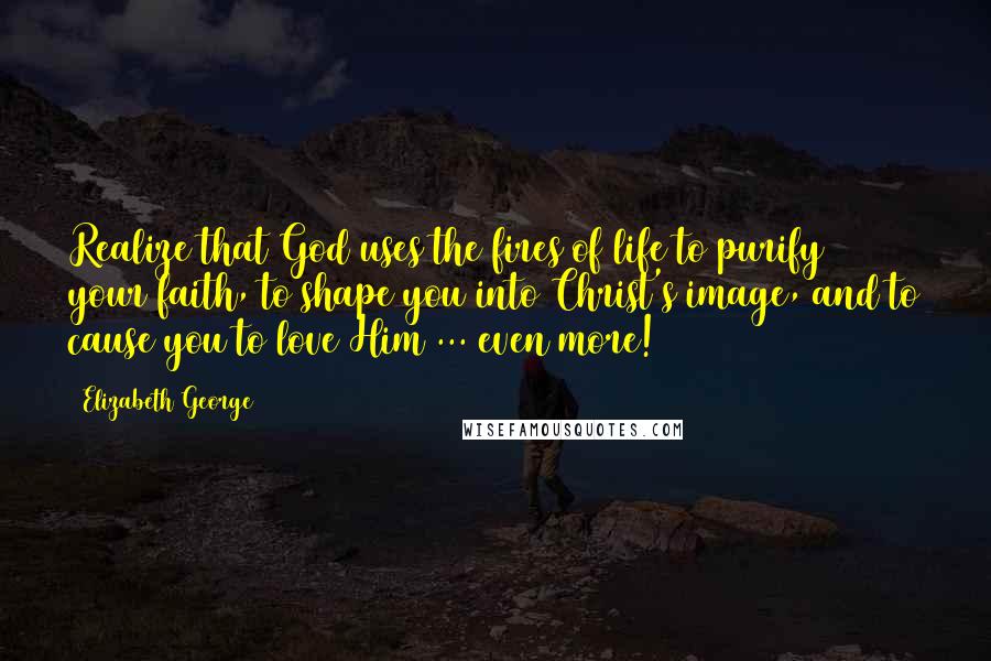 Elizabeth George Quotes: Realize that God uses the fires of life to purify your faith, to shape you into Christ's image, and to cause you to love Him ... even more!