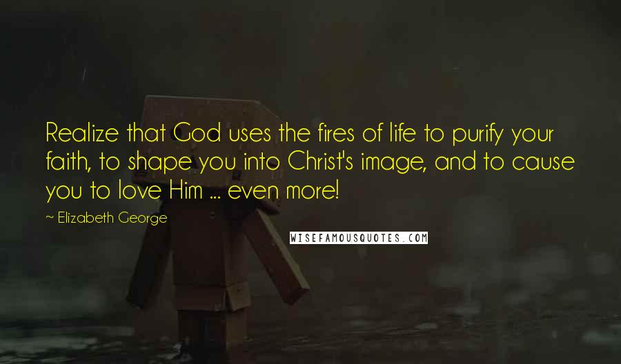 Elizabeth George Quotes: Realize that God uses the fires of life to purify your faith, to shape you into Christ's image, and to cause you to love Him ... even more!