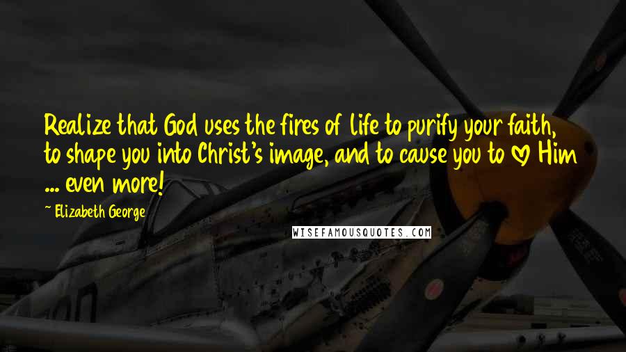 Elizabeth George Quotes: Realize that God uses the fires of life to purify your faith, to shape you into Christ's image, and to cause you to love Him ... even more!