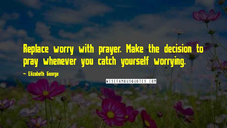 Elizabeth George Quotes: Replace worry with prayer. Make the decision to pray whenever you catch yourself worrying.