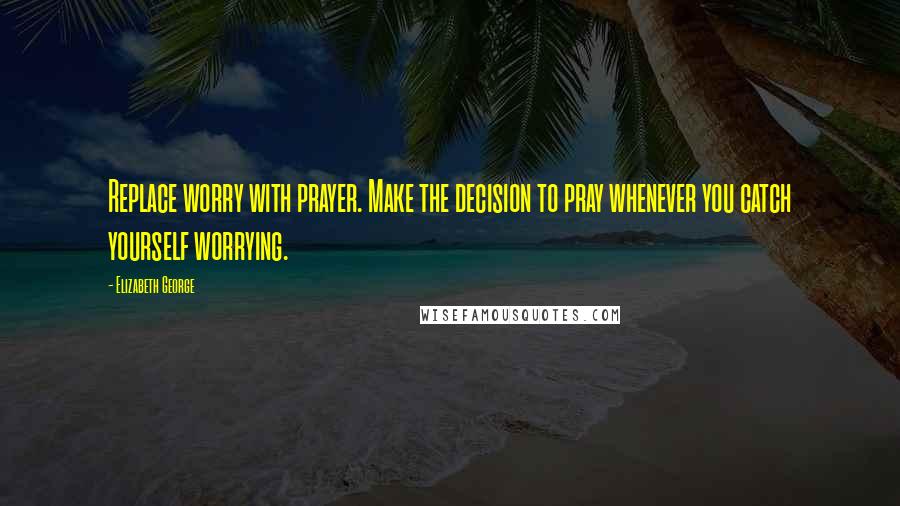 Elizabeth George Quotes: Replace worry with prayer. Make the decision to pray whenever you catch yourself worrying.