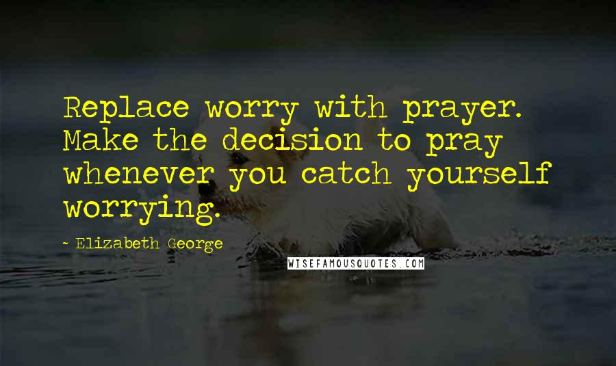 Elizabeth George Quotes: Replace worry with prayer. Make the decision to pray whenever you catch yourself worrying.