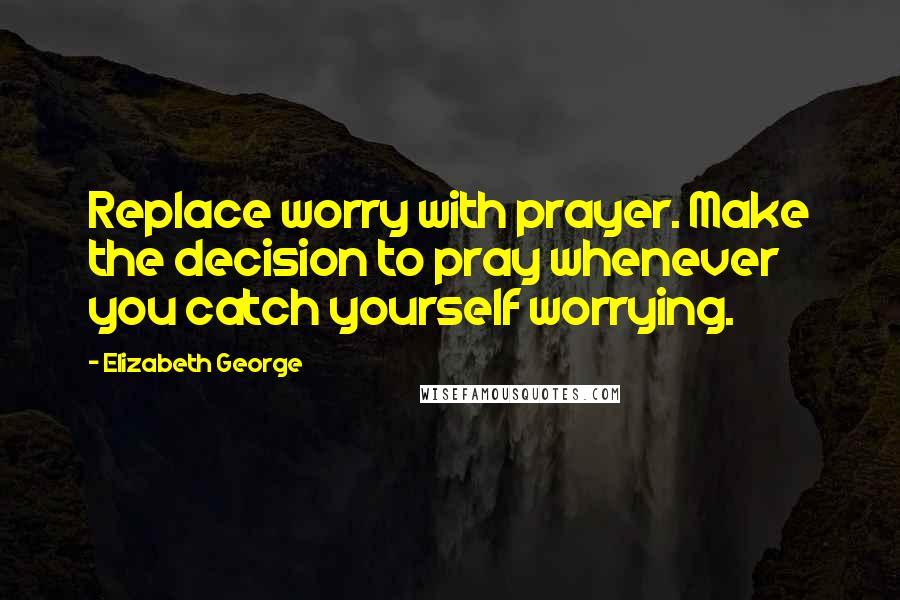 Elizabeth George Quotes: Replace worry with prayer. Make the decision to pray whenever you catch yourself worrying.