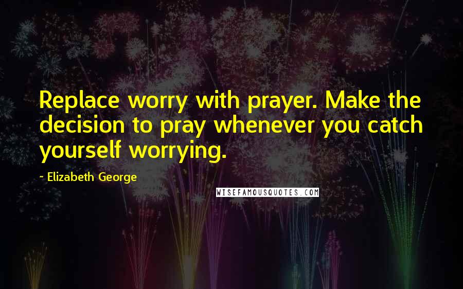 Elizabeth George Quotes: Replace worry with prayer. Make the decision to pray whenever you catch yourself worrying.