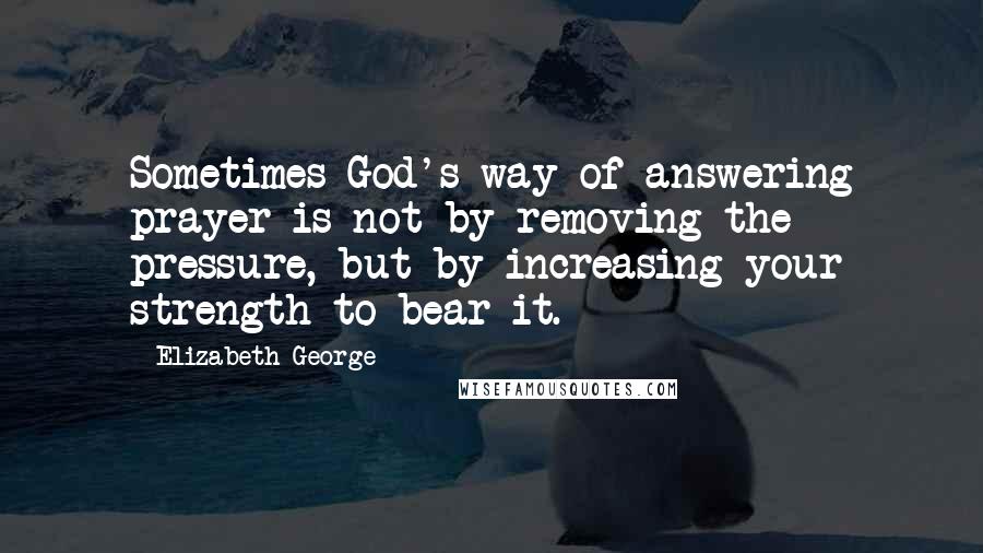 Elizabeth George Quotes: Sometimes God's way of answering prayer is not by removing the pressure, but by increasing your strength to bear it.