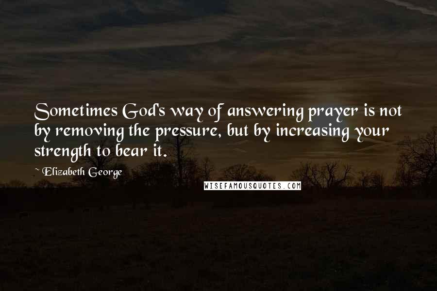 Elizabeth George Quotes: Sometimes God's way of answering prayer is not by removing the pressure, but by increasing your strength to bear it.