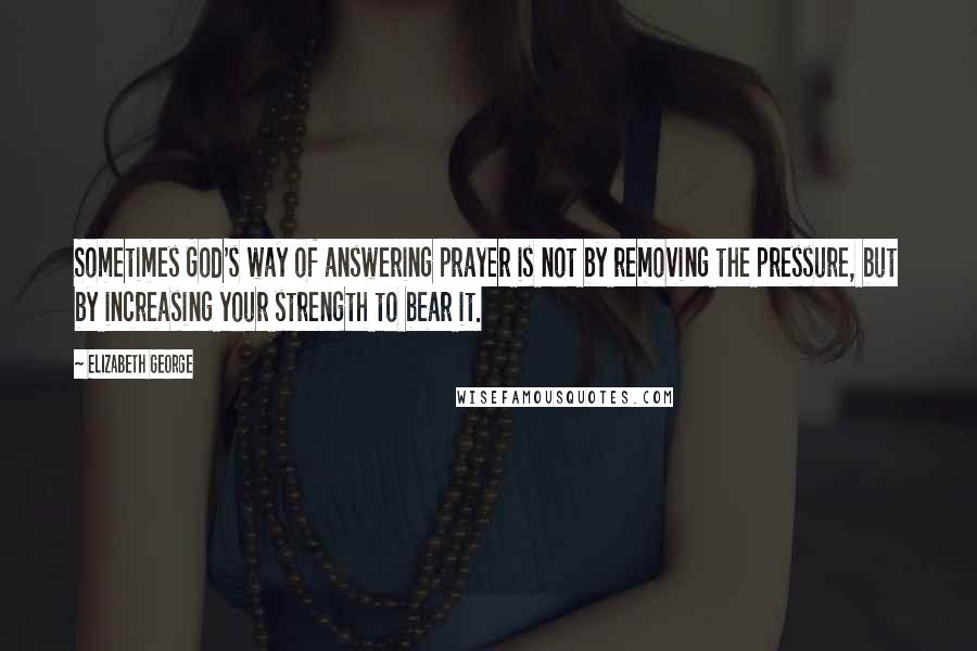 Elizabeth George Quotes: Sometimes God's way of answering prayer is not by removing the pressure, but by increasing your strength to bear it.