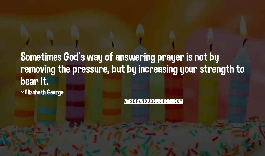 Elizabeth George Quotes: Sometimes God's way of answering prayer is not by removing the pressure, but by increasing your strength to bear it.