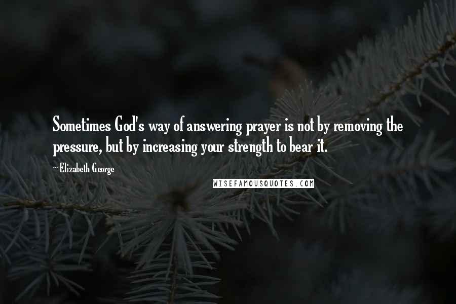 Elizabeth George Quotes: Sometimes God's way of answering prayer is not by removing the pressure, but by increasing your strength to bear it.