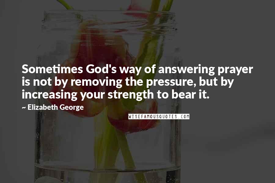 Elizabeth George Quotes: Sometimes God's way of answering prayer is not by removing the pressure, but by increasing your strength to bear it.