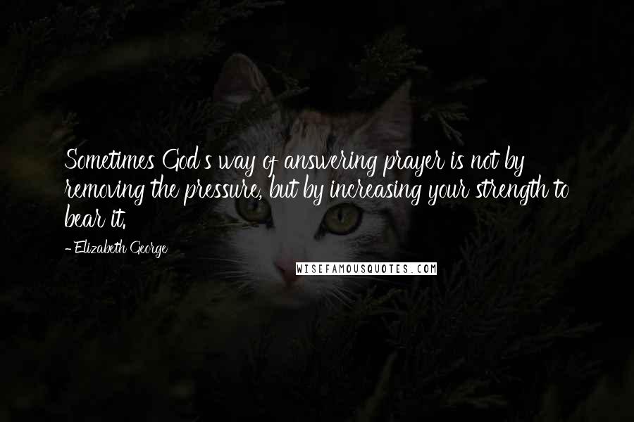 Elizabeth George Quotes: Sometimes God's way of answering prayer is not by removing the pressure, but by increasing your strength to bear it.