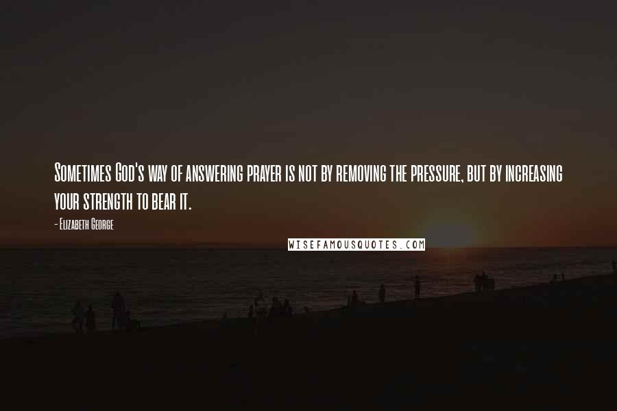 Elizabeth George Quotes: Sometimes God's way of answering prayer is not by removing the pressure, but by increasing your strength to bear it.