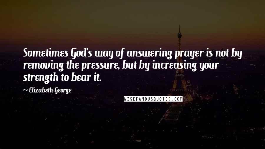 Elizabeth George Quotes: Sometimes God's way of answering prayer is not by removing the pressure, but by increasing your strength to bear it.