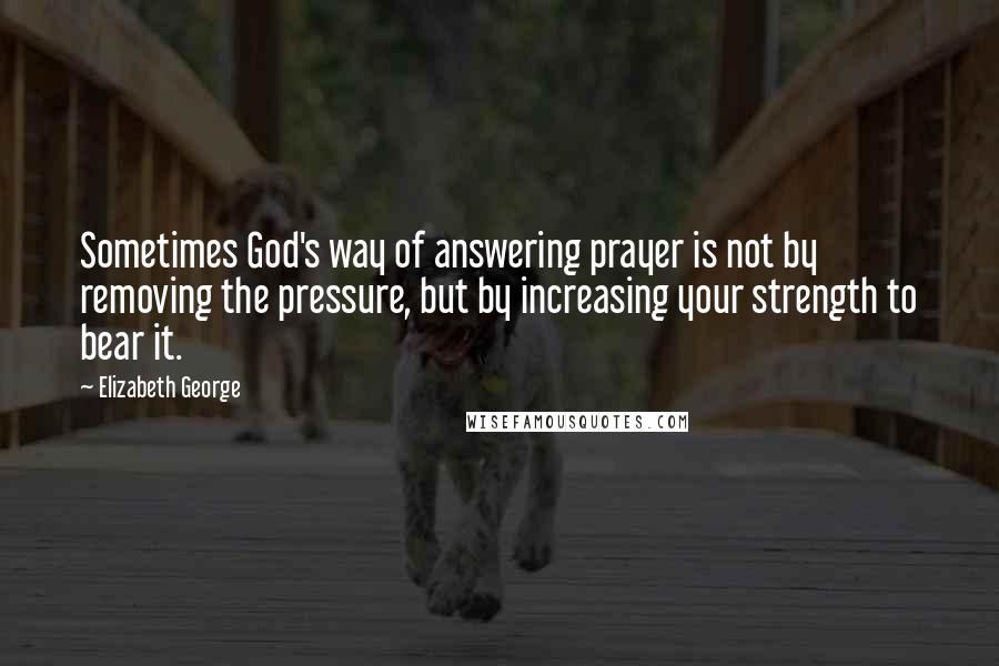 Elizabeth George Quotes: Sometimes God's way of answering prayer is not by removing the pressure, but by increasing your strength to bear it.