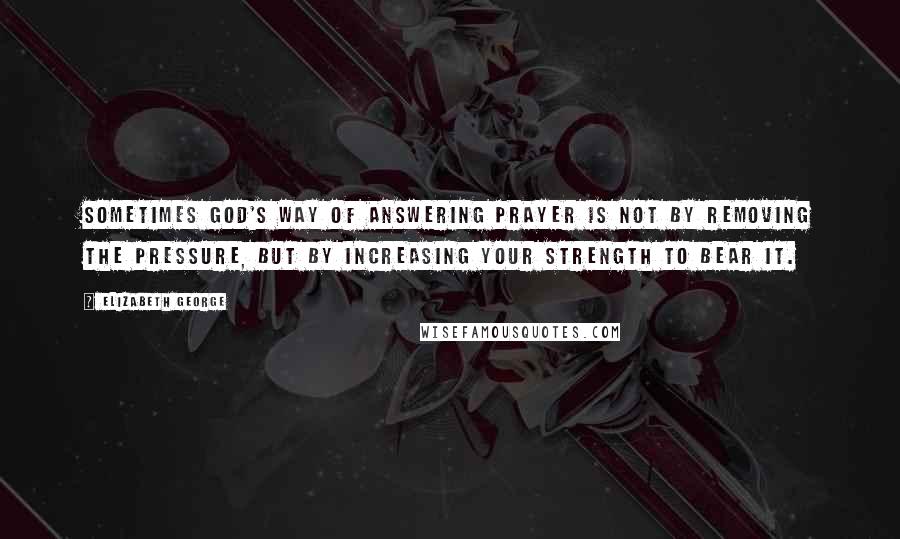 Elizabeth George Quotes: Sometimes God's way of answering prayer is not by removing the pressure, but by increasing your strength to bear it.