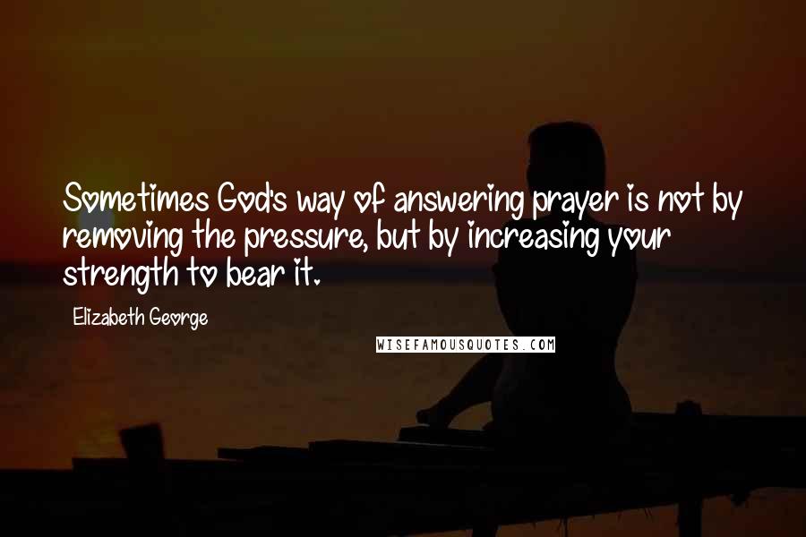 Elizabeth George Quotes: Sometimes God's way of answering prayer is not by removing the pressure, but by increasing your strength to bear it.