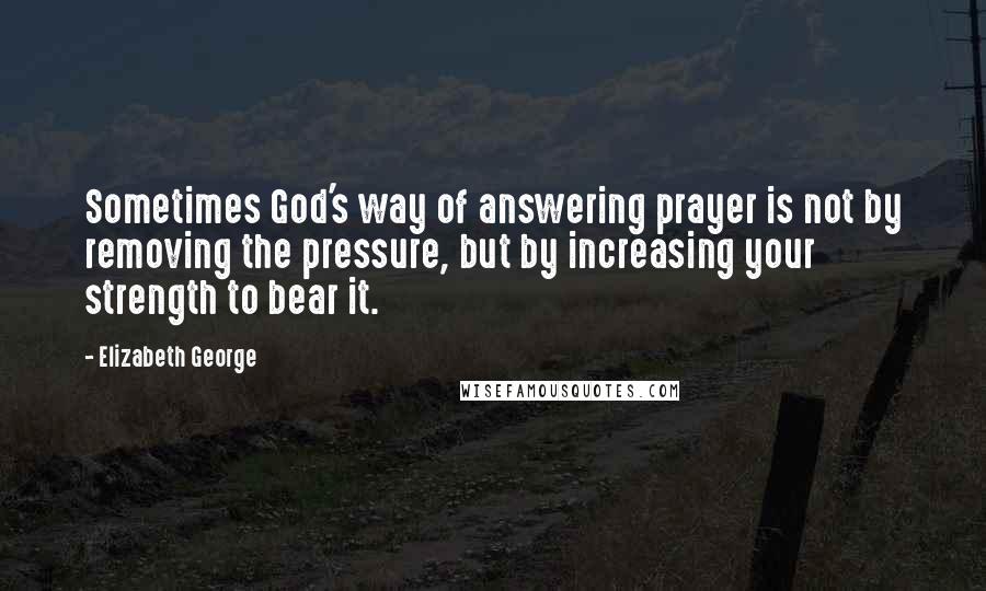 Elizabeth George Quotes: Sometimes God's way of answering prayer is not by removing the pressure, but by increasing your strength to bear it.