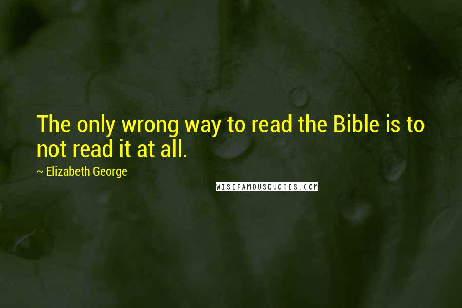 Elizabeth George Quotes: The only wrong way to read the Bible is to not read it at all.