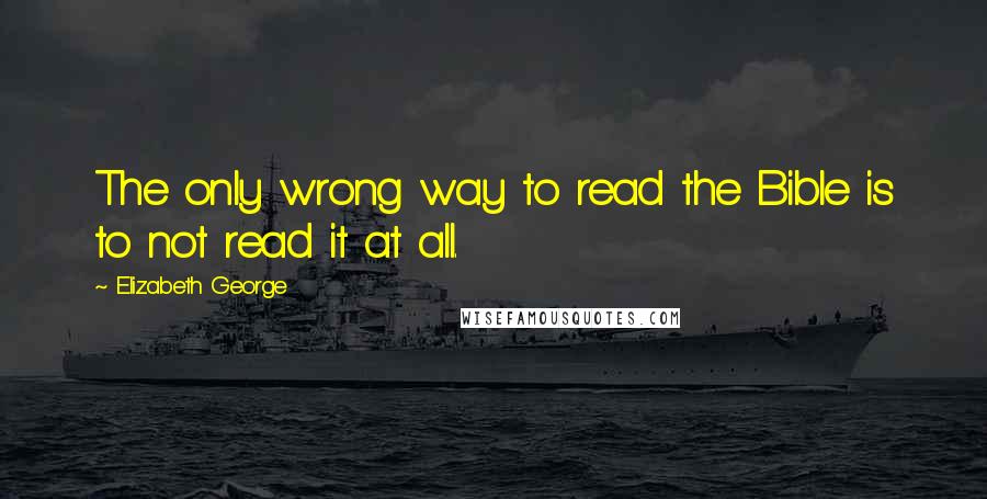 Elizabeth George Quotes: The only wrong way to read the Bible is to not read it at all.