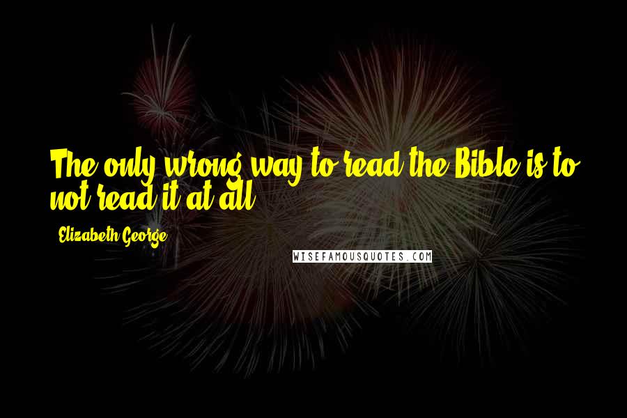 Elizabeth George Quotes: The only wrong way to read the Bible is to not read it at all.