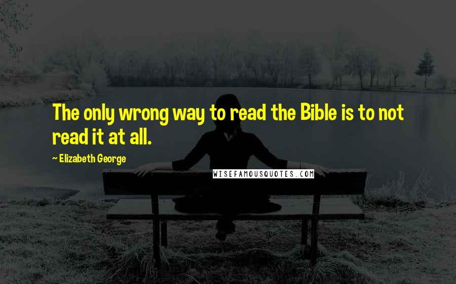 Elizabeth George Quotes: The only wrong way to read the Bible is to not read it at all.