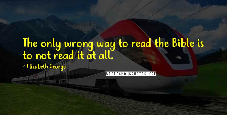 Elizabeth George Quotes: The only wrong way to read the Bible is to not read it at all.