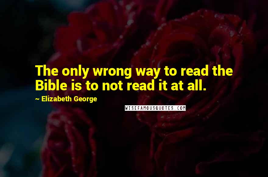 Elizabeth George Quotes: The only wrong way to read the Bible is to not read it at all.