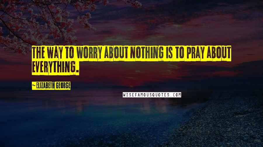 Elizabeth George Quotes: The way to worry about nothing is to pray about everything.