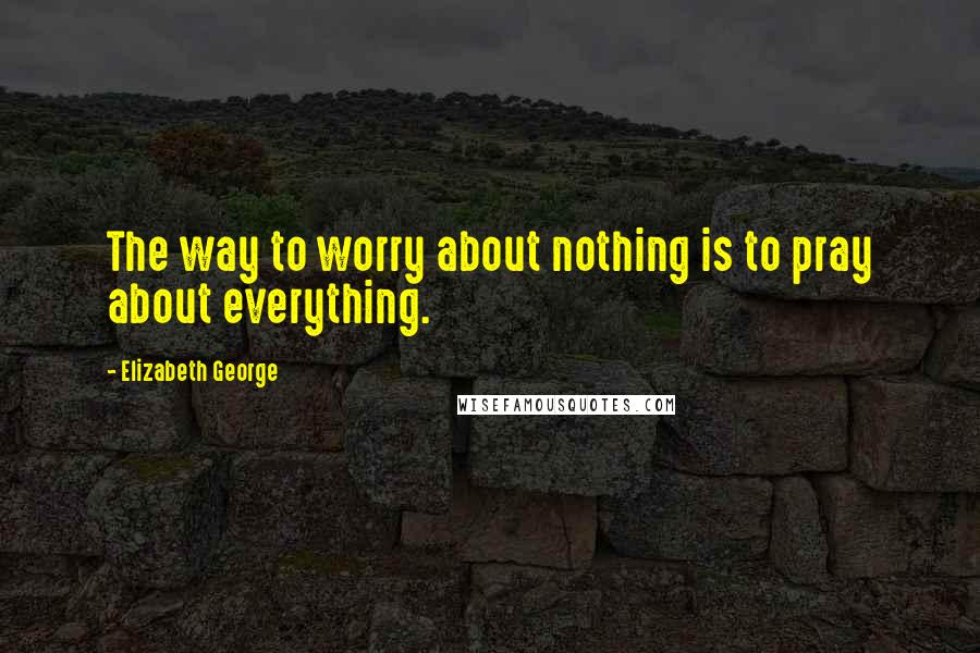 Elizabeth George Quotes: The way to worry about nothing is to pray about everything.