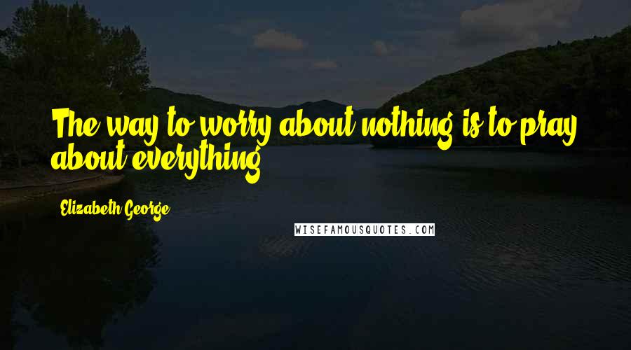 Elizabeth George Quotes: The way to worry about nothing is to pray about everything.