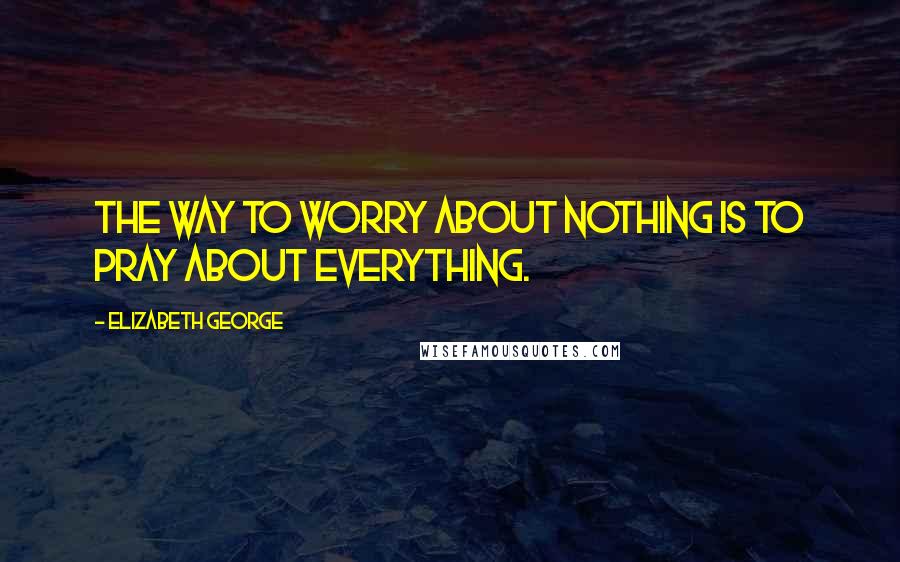 Elizabeth George Quotes: The way to worry about nothing is to pray about everything.