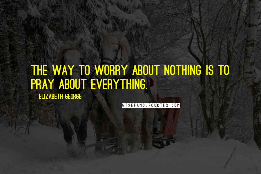 Elizabeth George Quotes: The way to worry about nothing is to pray about everything.