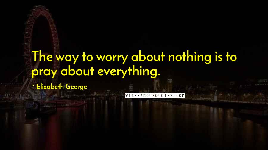 Elizabeth George Quotes: The way to worry about nothing is to pray about everything.