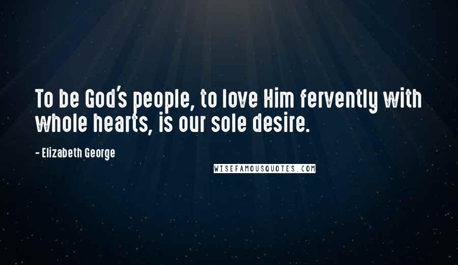 Elizabeth George Quotes: To be God's people, to love Him fervently with whole hearts, is our sole desire.