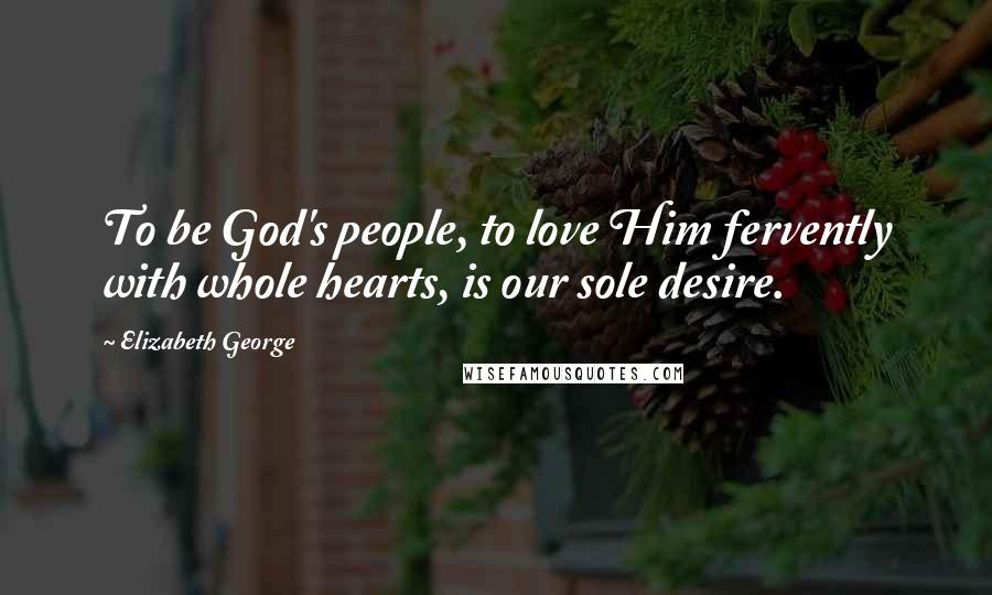 Elizabeth George Quotes: To be God's people, to love Him fervently with whole hearts, is our sole desire.