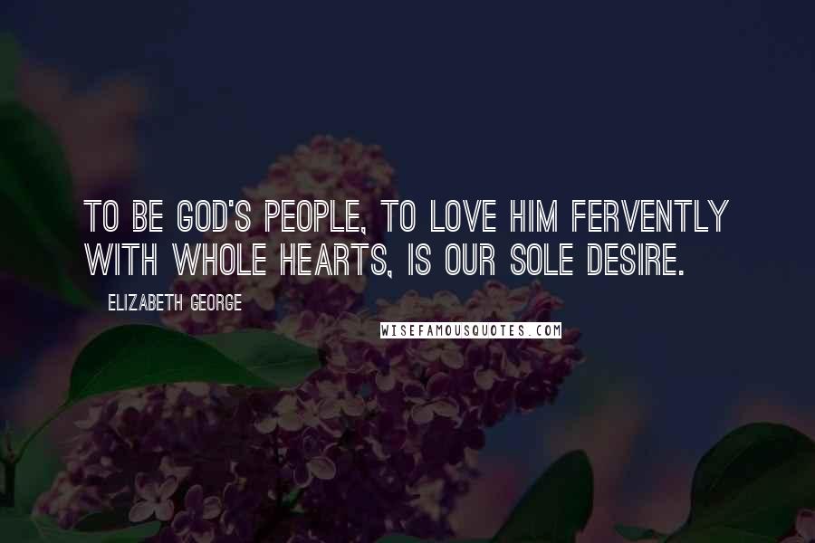 Elizabeth George Quotes: To be God's people, to love Him fervently with whole hearts, is our sole desire.