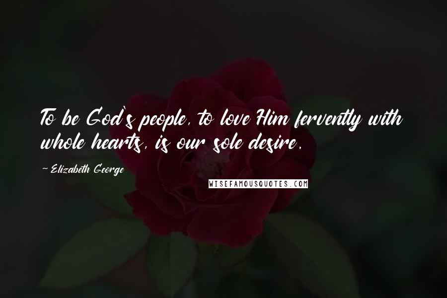 Elizabeth George Quotes: To be God's people, to love Him fervently with whole hearts, is our sole desire.