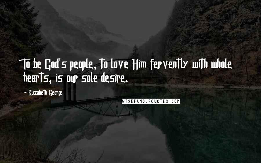 Elizabeth George Quotes: To be God's people, to love Him fervently with whole hearts, is our sole desire.