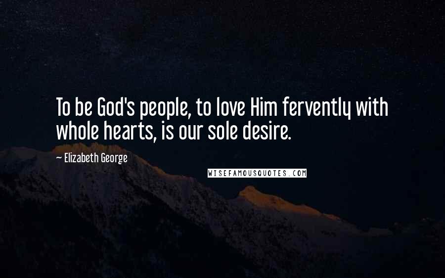 Elizabeth George Quotes: To be God's people, to love Him fervently with whole hearts, is our sole desire.