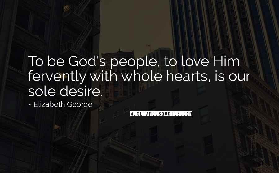 Elizabeth George Quotes: To be God's people, to love Him fervently with whole hearts, is our sole desire.