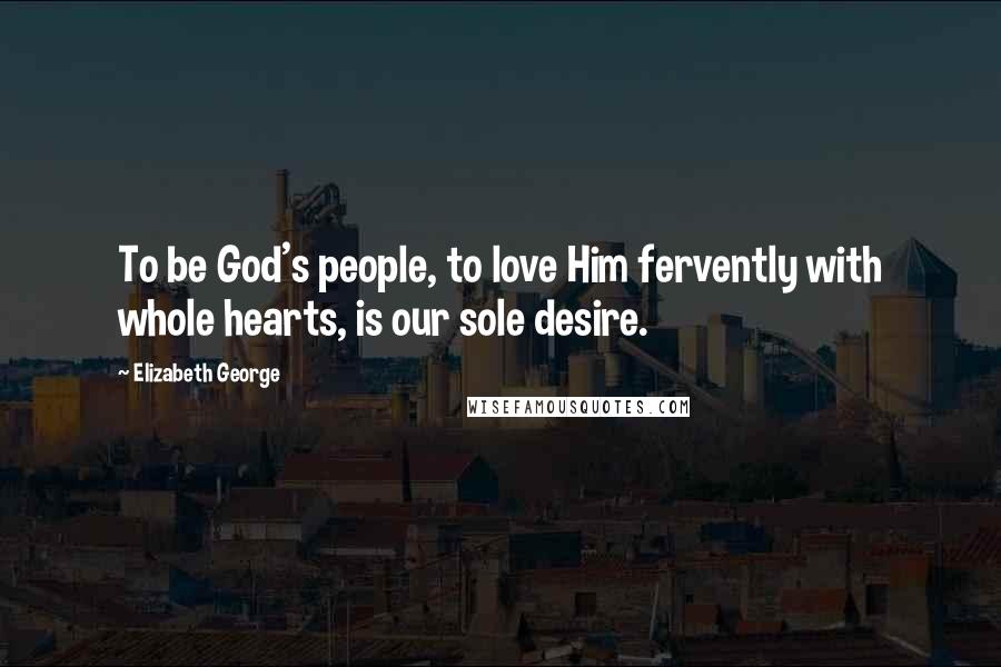 Elizabeth George Quotes: To be God's people, to love Him fervently with whole hearts, is our sole desire.