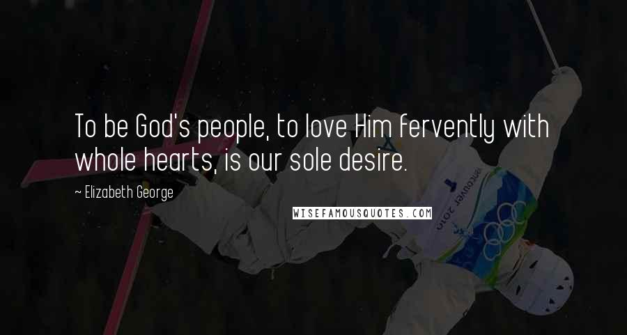 Elizabeth George Quotes: To be God's people, to love Him fervently with whole hearts, is our sole desire.