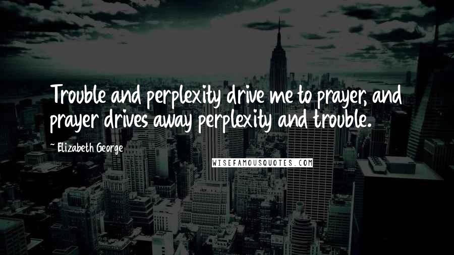 Elizabeth George Quotes: Trouble and perplexity drive me to prayer, and prayer drives away perplexity and trouble.