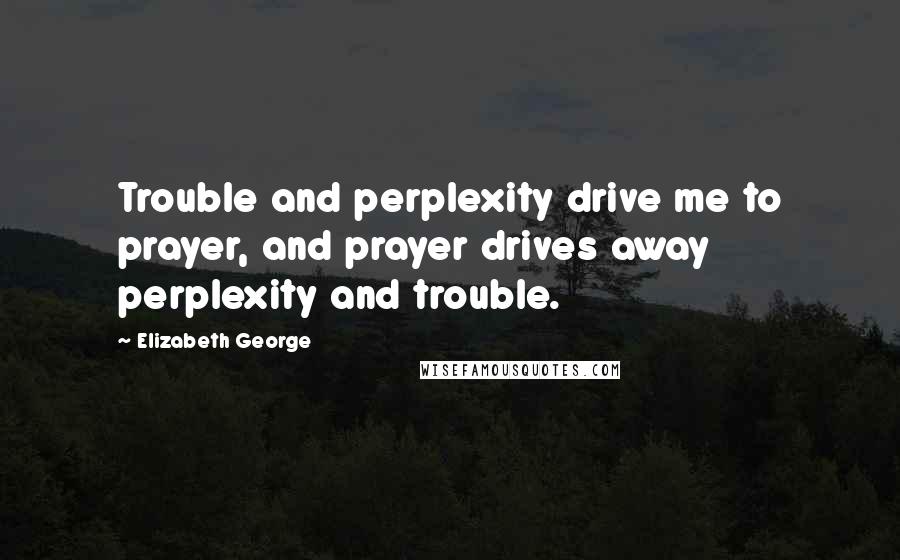 Elizabeth George Quotes: Trouble and perplexity drive me to prayer, and prayer drives away perplexity and trouble.