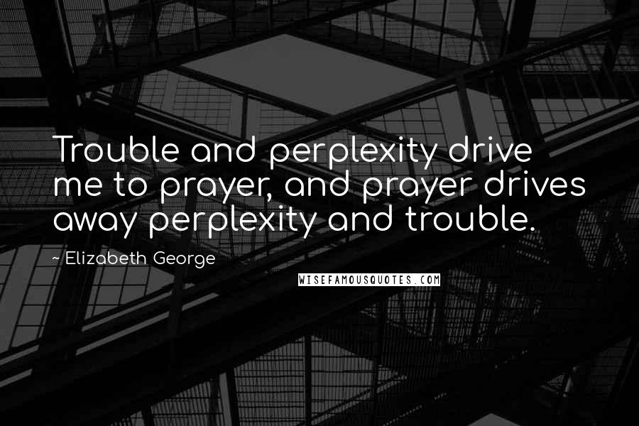 Elizabeth George Quotes: Trouble and perplexity drive me to prayer, and prayer drives away perplexity and trouble.