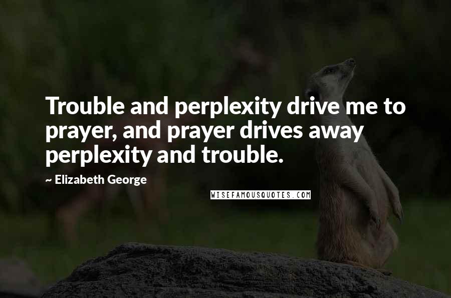 Elizabeth George Quotes: Trouble and perplexity drive me to prayer, and prayer drives away perplexity and trouble.