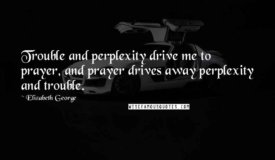 Elizabeth George Quotes: Trouble and perplexity drive me to prayer, and prayer drives away perplexity and trouble.