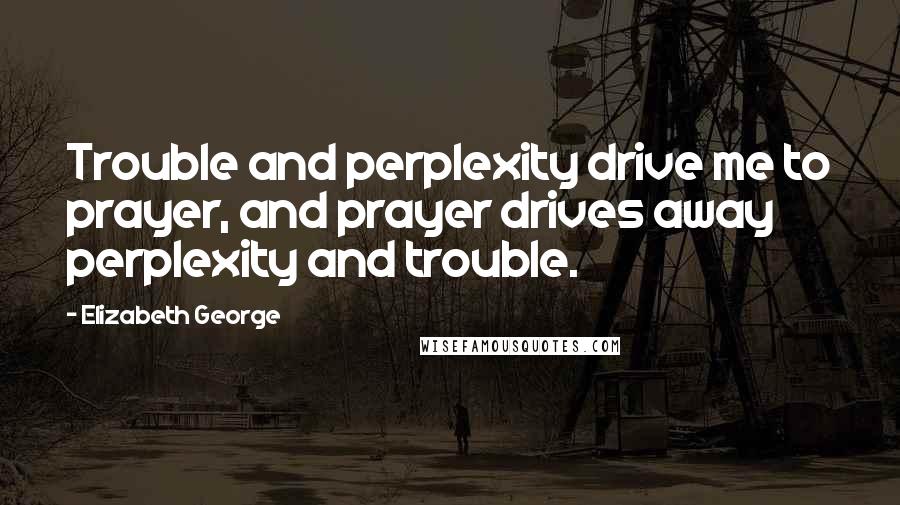 Elizabeth George Quotes: Trouble and perplexity drive me to prayer, and prayer drives away perplexity and trouble.