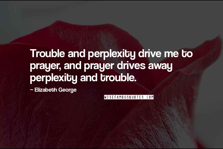 Elizabeth George Quotes: Trouble and perplexity drive me to prayer, and prayer drives away perplexity and trouble.